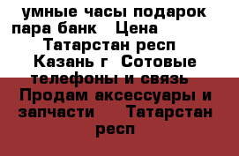 умные часы подарок пара банк › Цена ­ 2 400 - Татарстан респ., Казань г. Сотовые телефоны и связь » Продам аксессуары и запчасти   . Татарстан респ.